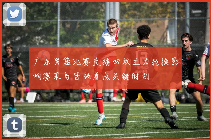 广东男篮比赛直播回放主力轮换影响赛果与晋级看点关键时刻