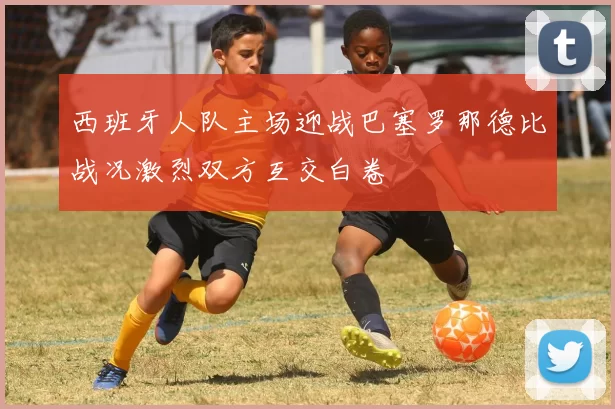 西班牙人队主场迎战巴塞罗那德比战况激烈双方互交白卷