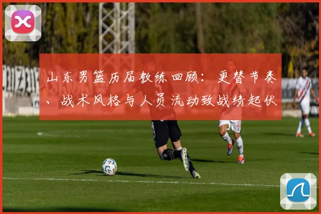 山东男篮历届教练回顾：更替节奏、战术风格与人员流动致战绩起伏