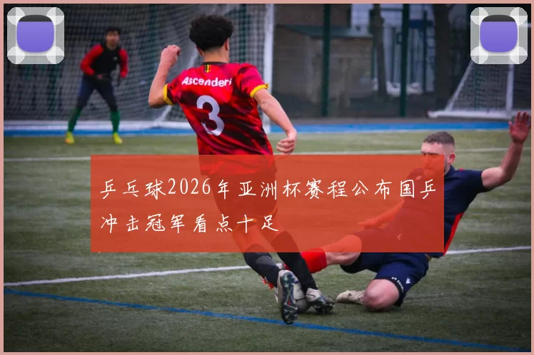 乒乓球2026年亚洲杯赛程公布国乒冲击冠军看点十足