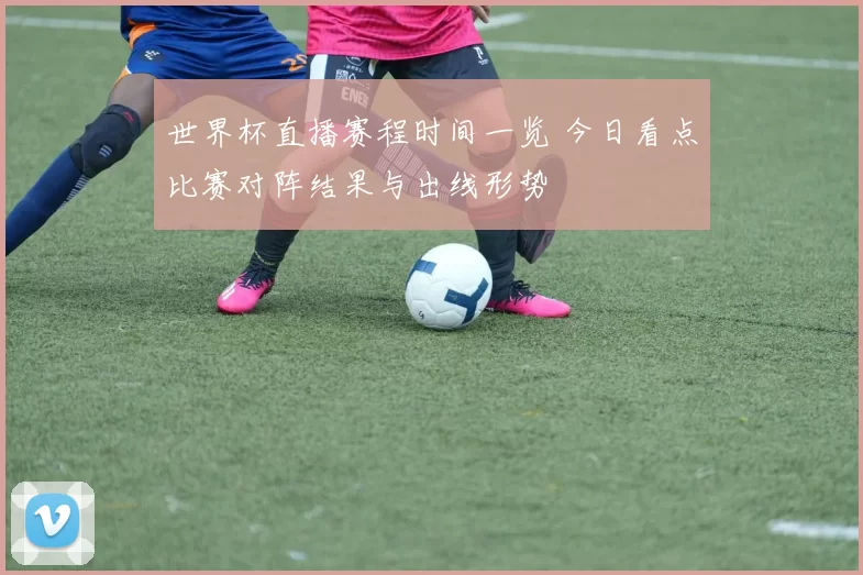 世界杯直播赛程时间一览 今日看点比赛对阵结果与出线形势