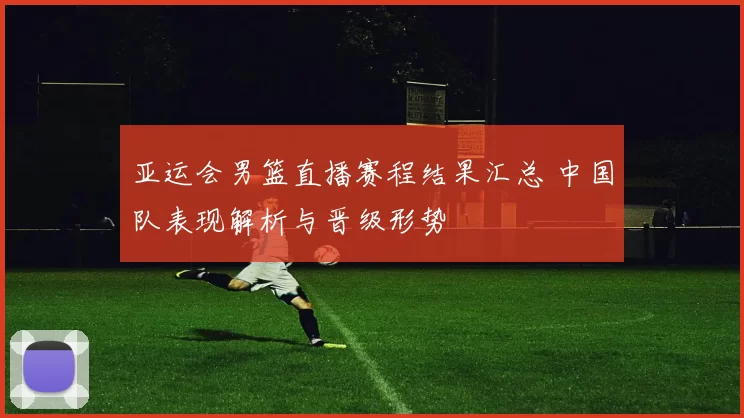 亚运会男篮直播赛程结果汇总 中国队表现解析与晋级形势