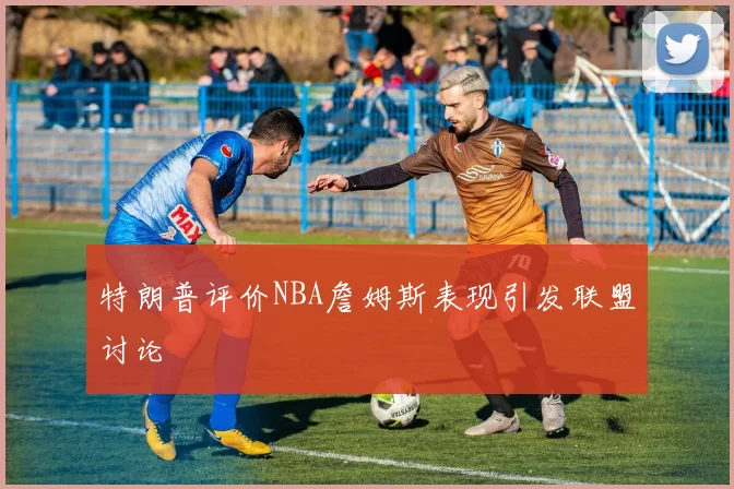 特朗普评价NBA詹姆斯表现引发联盟讨论