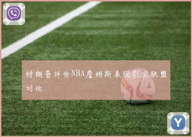 特朗普评价NBA詹姆斯表现引发联盟讨论