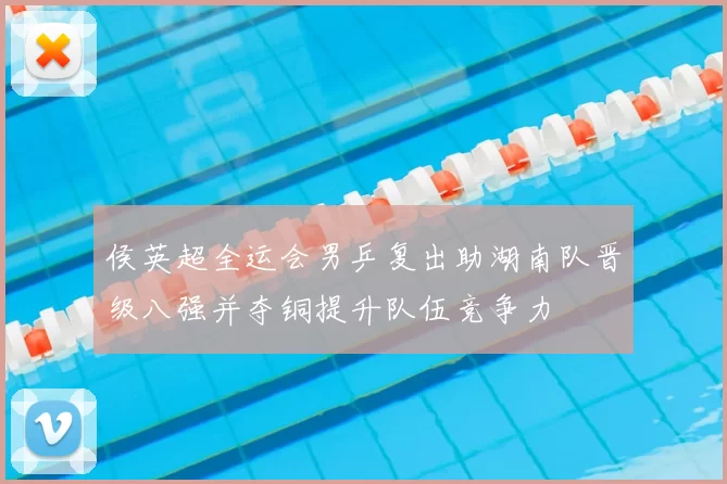 侯英超全运会男乒复出助湖南队晋级八强并夺铜提升队伍竞争力