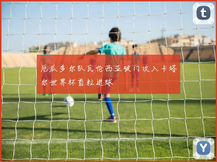 厄瓜多尔队瓦伦西亚破门攻入卡塔尔世界杯首粒进球