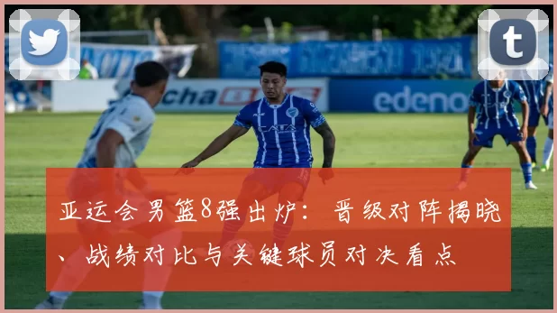 亚运会男篮8强出炉：晋级对阵揭晓、战绩对比与关键球员对决看点