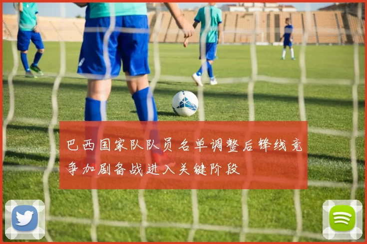 巴西国家队队员名单调整后锋线竞争加剧备战进入关键阶段