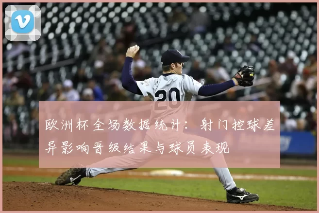 欧洲杯全场数据统计：射门控球差异影响晋级结果与球员表现