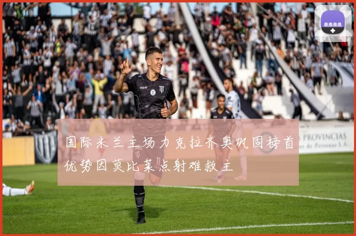 国际米兰主场力克拉齐奥巩固榜首优势因莫比莱点射难救主