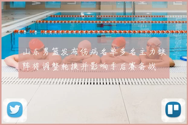 山东男篮发布伤病名单多名主力缺阵将调整轮换并影响季后赛备战
