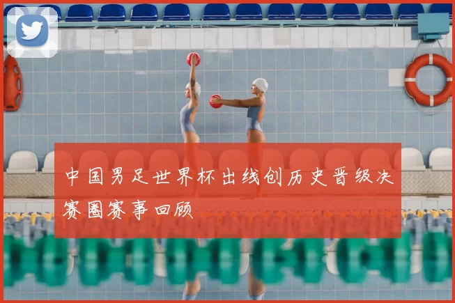 中国男足世界杯出线创历史晋级决赛圈赛事回顾