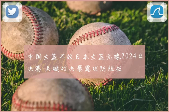 中国女篮不敌日本女篮无缘2024年决赛 关键对决暴露攻防短板