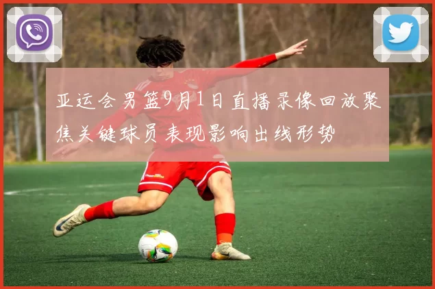 亚运会男篮9月1日直播录像回放聚焦关键球员表现影响出线形势