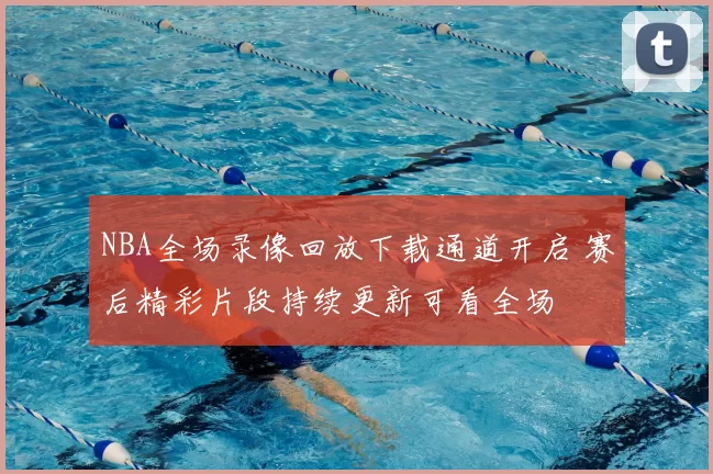 NBA全场录像回放下载通道开启 赛后精彩片段持续更新可看全场