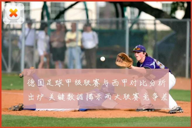 德国足球甲级联赛与西甲对比分析出炉 关键数据揭示两大联赛竞争差距