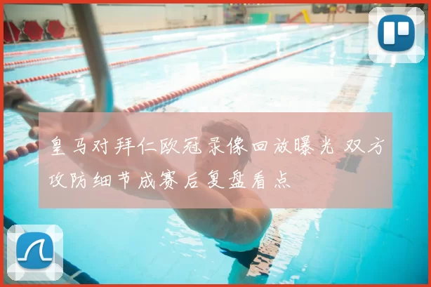 皇马对拜仁欧冠录像回放曝光 双方攻防细节成赛后复盘看点