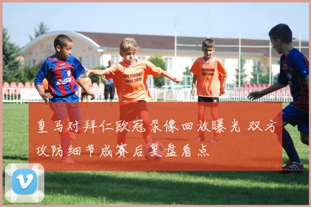 皇马对拜仁欧冠录像回放曝光 双方攻防细节成赛后复盘看点