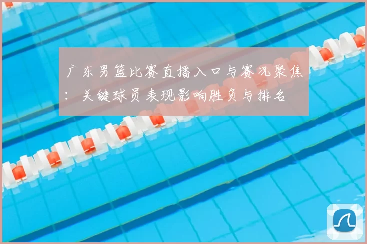 广东男篮比赛直播入口与赛况聚焦：关键球员表现影响胜负与排名