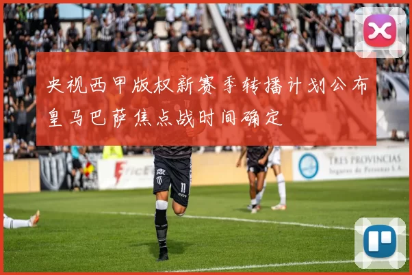 央视西甲版权新赛季转播计划公布皇马巴萨焦点战时间确定