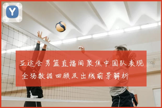 亚运会男篮直播间聚焦中国队表现 全场数据回顾及出线前景解析