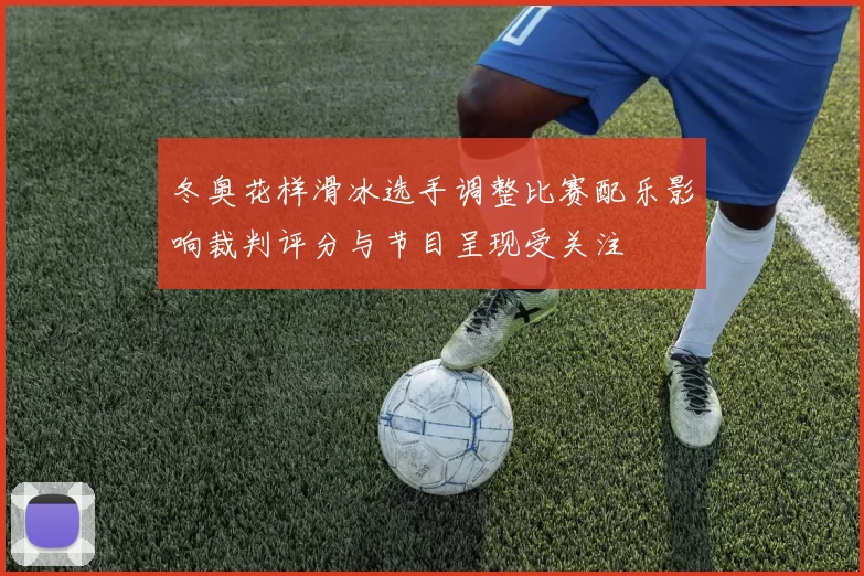 冬奥花样滑冰选手调整比赛配乐影响裁判评分与节目呈现受关注