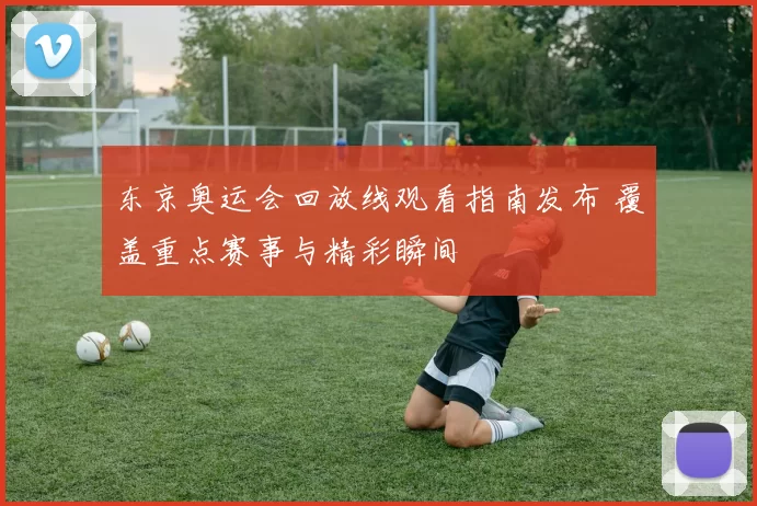 东京奥运会回放线观看指南发布 覆盖重点赛事与精彩瞬间