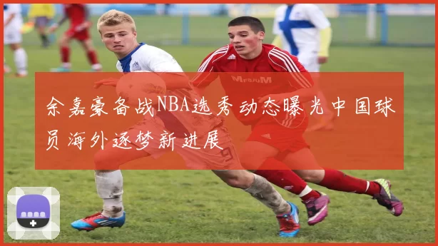 余嘉豪备战NBA选秀动态曝光中国球员海外逐梦新进展