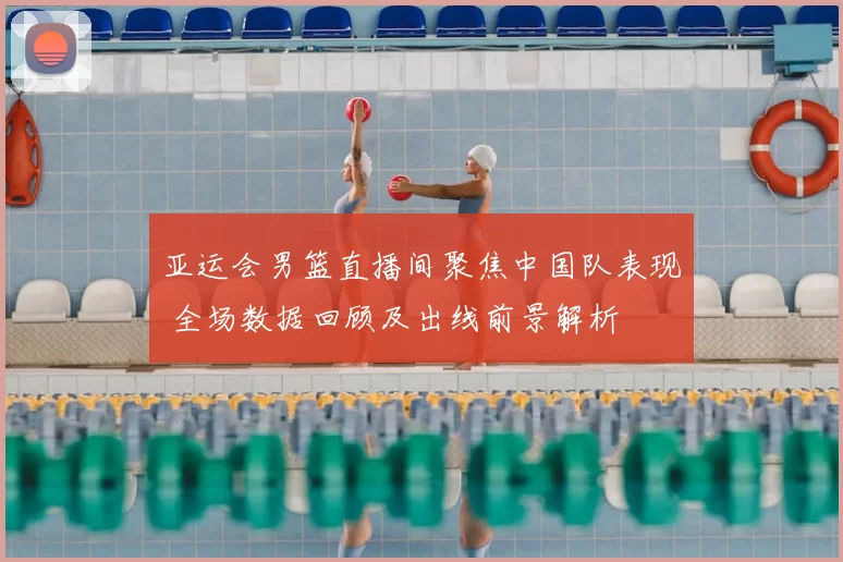 亚运会男篮直播间聚焦中国队表现 全场数据回顾及出线前景解析