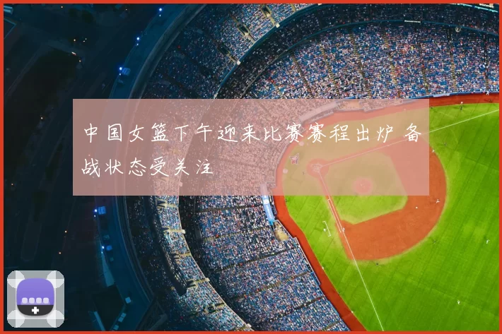 中国女篮下午迎来比赛赛程出炉 备战状态受关注