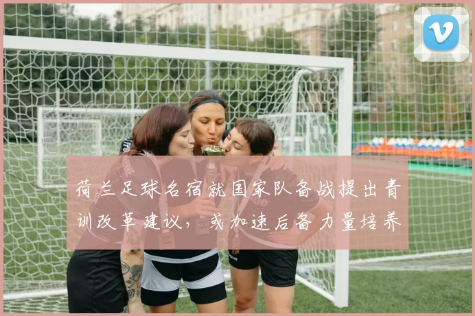 荷兰足球名宿就国家队备战提出青训改革建议，或加速后备力量培养