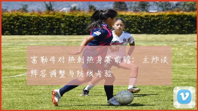 富勒母对热刺热身赛前瞻：主帅谈阵容调整与防线考验