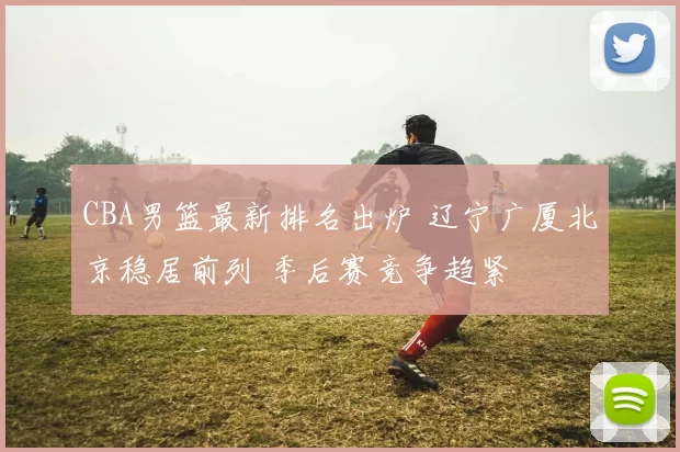 CBA男篮最新排名出炉 辽宁广厦北京稳居前列 季后赛竞争趋紧