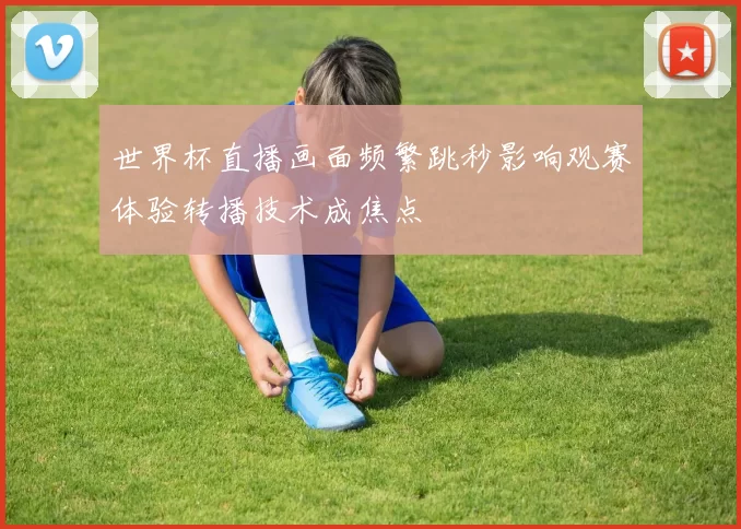 世界杯直播画面频繁跳秒影响观赛体验转播技术成焦点