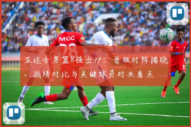 亚运会男篮8强出炉：晋级对阵揭晓、战绩对比与关键球员对决看点