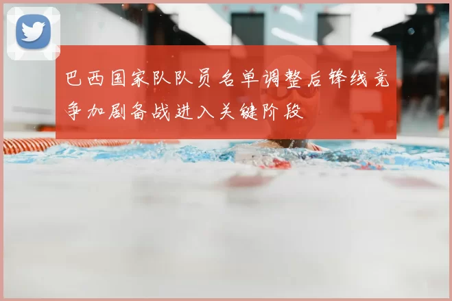 巴西国家队队员名单调整后锋线竞争加剧备战进入关键阶段