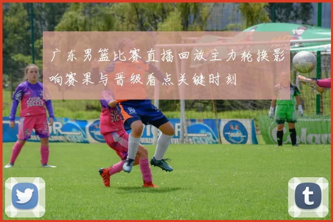 广东男篮比赛直播回放主力轮换影响赛果与晋级看点关键时刻